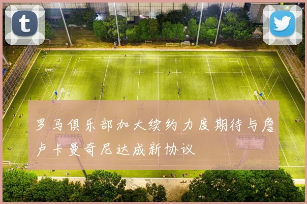罗马俱乐部加大续约力度期待与詹卢卡曼奇尼达成新协议