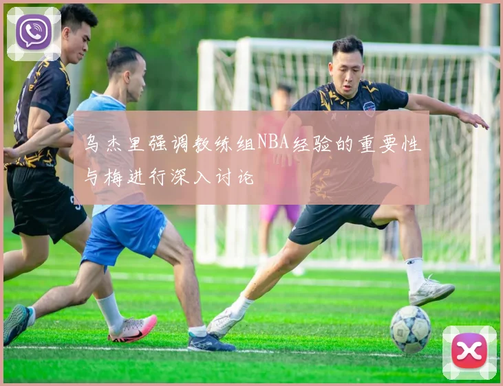 乌杰里强调教练组NBA经验的重要性与梅进行深入讨论