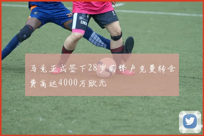 马竞正式签下28岁前锋卢克曼转会费高达4000万欧元