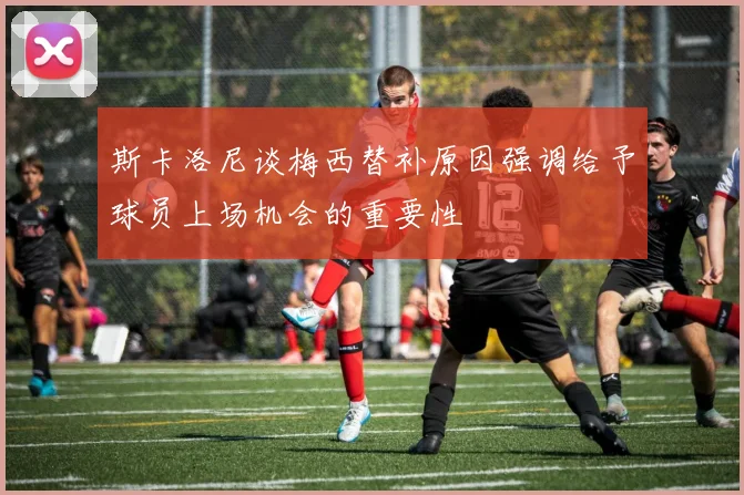 斯卡洛尼谈梅西替补原因强调给予球员上场机会的重要性
