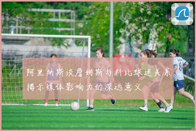 阿里纳斯谈詹姆斯与科比球迷关系揭示媒体影响力的深远意义