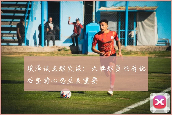 埃泽谈点球失误：大牌球员也有低谷坚持心态至关重要