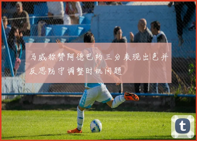马威称赞阿德巴约三分表现出色并反思防守调整时机问题