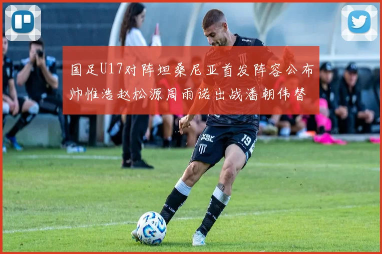 国足U17对阵坦桑尼亚首发阵容公布帅惟浩赵松源周雨诺出战潘朝伟替补