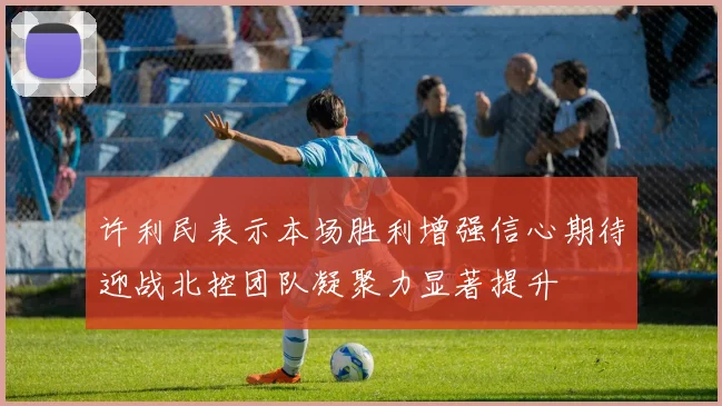 许利民表示本场胜利增强信心期待迎战北控团队凝聚力显著提升