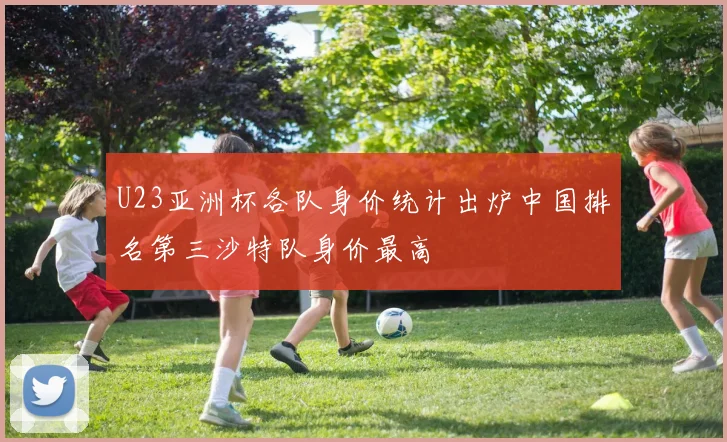 U23亚洲杯各队身价统计出炉中国排名第三沙特队身价最高