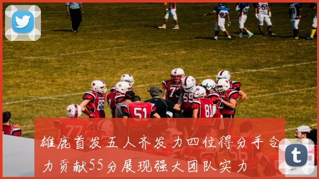 雄鹿首发五人齐发力四位得分手合力贡献55分展现强大团队实力