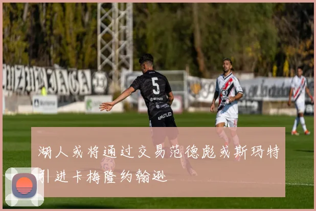 湖人或将通过交易范德彪或斯玛特引进卡梅隆约翰逊