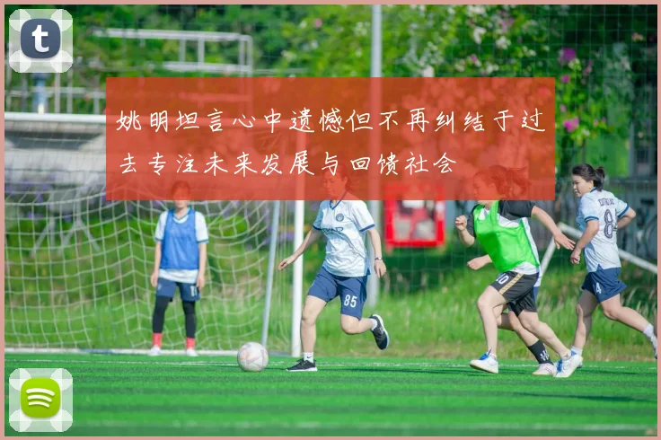 姚明坦言心中遗憾但不再纠结于过去专注未来发展与回馈社会