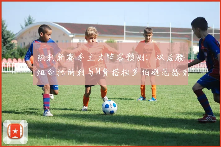 热刺新赛季主力阵容预测：双后腰组合托纳利与M费搭档罗伯逊范赫克加盟