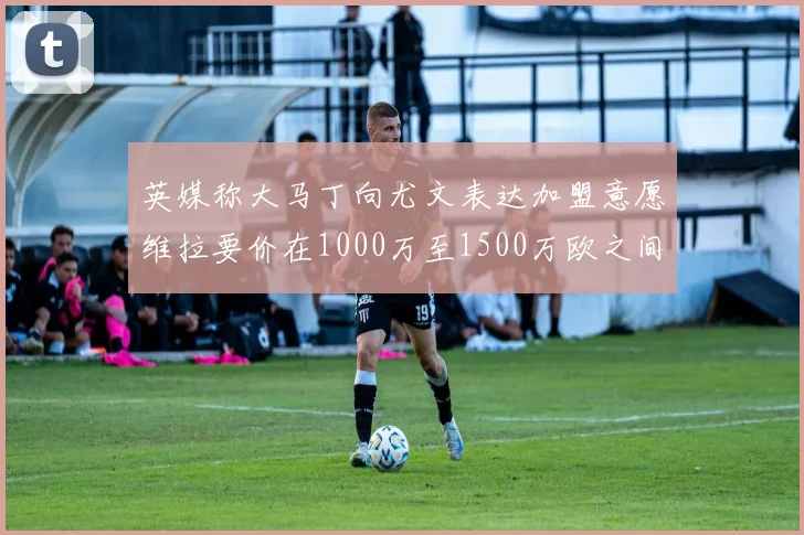 英媒称大马丁向尤文表达加盟意愿维拉要价在1000万至1500万欧之间