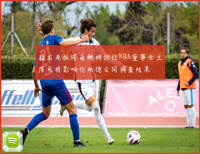猛龙老板塔南鲍姆担任NBA董事会主席或将影响伦纳德合同调查结果
