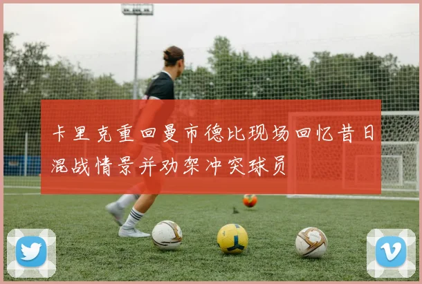 卡里克重回曼市德比现场回忆昔日混战情景并劝架冲突球员