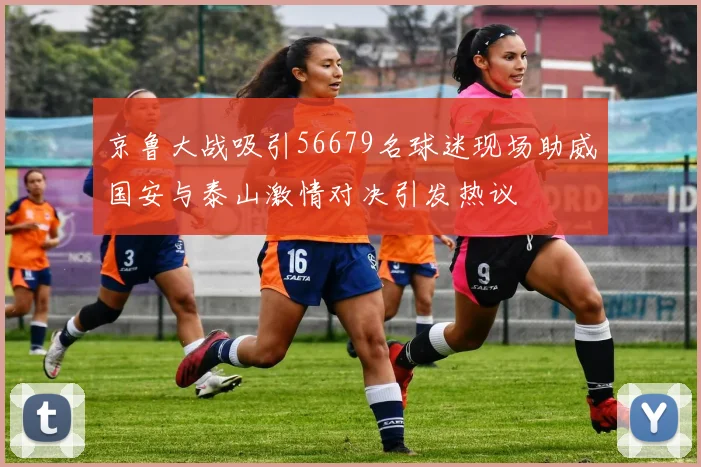 京鲁大战吸引56679名球迷现场助威国安与泰山激情对决引发热议