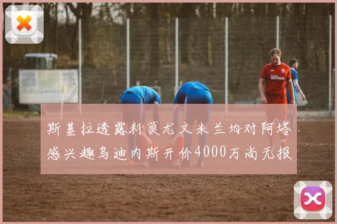斯基拉透露科莫尤文米兰均对阿塔感兴趣乌迪内斯开价4000万尚无报价