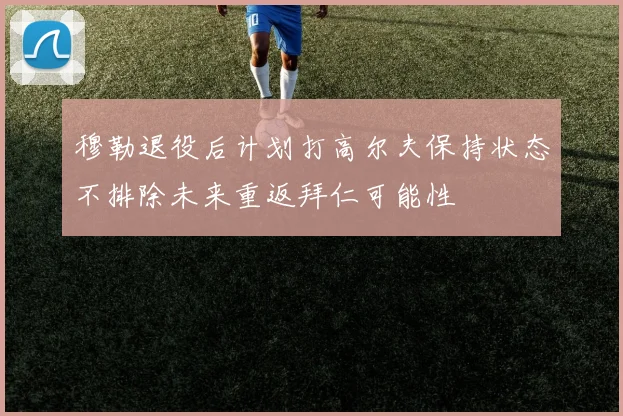 穆勒退役后计划打高尔夫保持状态不排除未来重返拜仁可能性