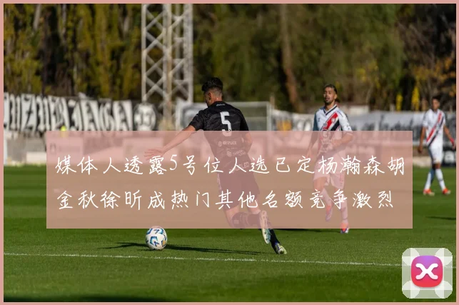 媒体人透露5号位人选已定杨瀚森胡金秋徐昕成热门其他名额竞争激烈