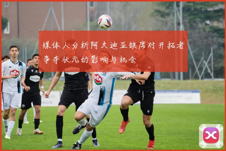 媒体人分析阿夫迪亚缺席对开拓者争夺状元的影响与机会