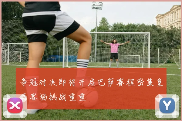 争冠对决即将开启巴萨赛程密集皇马客场挑战重重