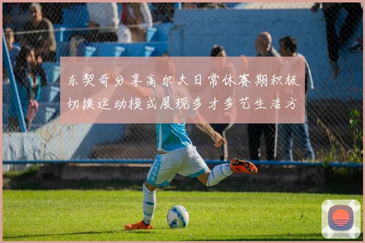 东契奇分享高尔夫日常休赛期积极切换运动模式展现多才多艺生活方式